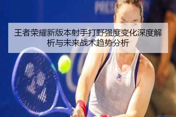 王者荣耀新版本射手打野强度变化深度解析与未来战术趋势分析